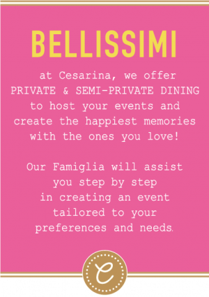 Bellissimi - at Cesarina, we offer PRIVATE & SEMI-PRIVATE DINING to host your events and create the happiest memories with the ones you love! Our Famiglia will assist you step by step in creating an event tailored to your preferences and needs